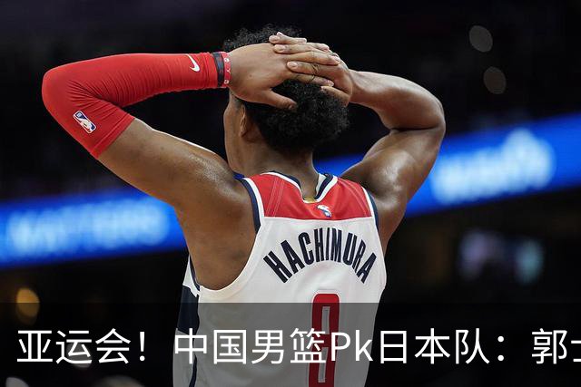 亚运会！中国男篮Pk日本队：郭士强做好4点 可以赢球